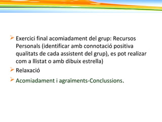  Exercici final acomiadament del grup: Recursos
Personals (identificar amb connotació positiva
qualitats de cada assistent del grup), es pot realizar
com a llistat o amb dibuix estrella)
 Relaxació
 Acomiadament i agraïments-Conclussions.
 