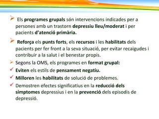  Els programes grupals són intervencions indicades per a
persones amb un trastorn depressiu lleu/moderat i per
pacients d’atenció primària.
 Reforça els punts forts, els recursos i les habilitats dels
pacients per fer front a la seva situació, per evitar recaigudes i
contribuir a la salut i el benestar propis.
 Segons la OMS, els programes en format grupal:
 Eviten els estils de pensament negatiu.
 Milloren les habilitats de solució de problemes.
 Demostren efectes significatius en la reducció dels
símptomes depressius i en la prevenció dels episodis de
depressió.
 
