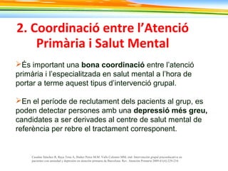 2. Coordinació entre l’Atenció
Primària i Salut Mental
És important una bona coordinació entre l’atenció
primària i l’especialitzada en salut mental a l’hora de
portar a terme aquest tipus d’intervenció grupal.
En el període de reclutament dels pacients al grup, es
poden detectar persones amb una depressió més greu,
candidates a ser derivades al centre de salut mental de
referència per rebre el tractament corresponent.
Casañas Sánchez R, Raya Tena A, Ibañez Perez M.M. Valls Colomer MM, etal. Intervención grupal psicoeducativa en
pacientes con ansiedad y depresión en atención primaria de Barcelona. Rev. Atención Primaria 2009;41(4):229-234.
 