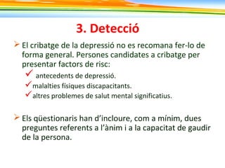 3. Detecció
 El cribatge de la depressió no es recomana fer-lo de
forma general. Persones candidates a cribatge per
presentar factors de risc:
 antecedents de depressió.
malalties físiques discapacitants.
altres problemes de salut mental significatius.
 Els qüestionaris han d’incloure, com a mínim, dues
preguntes referents a l’ànim i a la capacitat de gaudir
de la persona.
 