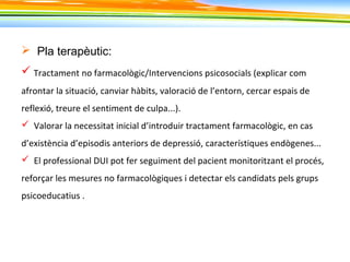  Pla terapèutic:
 Tractament no farmacològic/Intervencions psicosocials (explicar com
afrontar la situació, canviar hàbits, valoració de l’entorn, cercar espais de
reflexió, treure el sentiment de culpa...).
 Valorar la necessitat inicial d’introduir tractament farmacològic, en cas
d’existència d’episodis anteriors de depressió, característiques endògenes...
 El professional DUI pot fer seguiment del pacient monitoritzant el procés,
reforçar les mesures no farmacològiques i detectar els candidats pels grups
psicoeducatius .
 
