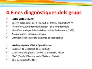 4.Eines diagnòstiques dels grups
 Entrevista clínica:
 Criteris diagnòstics per a l'episodi depressiu major (DSM IV)
 Avaluar circuit de derivació pacient i el full de derivació
 Identificació etapa del canvi (Prochaska y Diclemente ,1982)
 Avaluar criteris inclusió /exclusió
 Clarificar creences sobre els grups psicoeducatius
 Avaluació psicomètrica /quantitativa:
 Inventari de Depressió de Beck (BDI)
 Valoració de la gravetat de l’estat depressiu PHQ9.
 EEAG (Escala d’Avaluació de l’Activitat Global).
 Risc de suïcidi (M.I.N.I ).
 