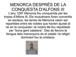 MENORCA DESPRÉS DE LA CONQUESTA D'ALFONS III L'any 1287 Menorca fou conquerida per les tropes d'Alfons III. Els musulmans foren convertits en esclaus, les terres de Menorca varen ser repartides entre els nobles que havien ajudat al rei en la conquesta i la nostra illa fou repoblada per “bona gent catalana”. Des de llavors la llengua dels menorquins és el català i la religió dominant fou la cristiana. 