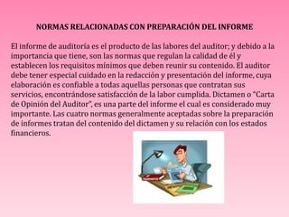 NORMAS RELACIONADAS CON PREPARACIÓN DEL INFORME
El informe de auditoría es el producto de las labores del auditor; y debido a la
importancia que tiene, son las normas que regulan la calidad de él y
establecen los requisitos mínimos que deben reunir su contenido. El auditor
debe tener especial cuidado en la redacción y presentación del informe, cuya
elaboración es confiable a todas aquellas personas que contratan sus
servicios, encontrándose satisfacción de la labor cumplida. Dictamen o “Carta
de Opinión del Auditor”, es una parte del informe el cual es considerado muy
importante. Las cuatro normas generalmente aceptadas sobre la preparación
de informes tratan del contenido del dictamen y su relación con los estados
financieros.
 