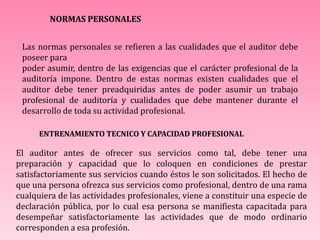 NORMAS PERSONALES
Las normas personales se refieren a las cualidades que el auditor debe
poseer para
poder asumir, dentro de las exigencias que el carácter profesional de la
auditoría impone. Dentro de estas normas existen cualidades que el
auditor debe tener preadquiridas antes de poder asumir un trabajo
profesional de auditoría y cualidades que debe mantener durante el
desarrollo de toda su actividad profesional.
ENTRENAMIENTO TECNICO Y CAPACIDAD PROFESIONAL
El auditor antes de ofrecer sus servicios como tal, debe tener una
preparación y capacidad que lo coloquen en condiciones de prestar
satisfactoriamente sus servicios cuando éstos le son solicitados. El hecho de
que una persona ofrezca sus servicios como profesional, dentro de una rama
cualquiera de las actividades profesionales, viene a constituir una especie de
declaración pública, por lo cual esa persona se manifiesta capacitada para
desempeñar satisfactoriamente las actividades que de modo ordinario
corresponden a esa profesión.
 