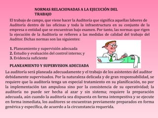 NORMAS RELACIONADAS A LA EJECUCIÓN DEL
TRABAJO
El trabajo de campo, que viene hacer la Auditoría que significa aquellas labores de
Auditoría dentro de las oficinas y toda la infraestructura en su conjunto de la
empresa o entidad que se encuentran bajo examen. Por tanto, las normas que rigen
la ejecución de la Auditoría se refieren a las medidas de calidad del trabajo del
Auditor. Dichas normas son las siguientes:
1. Planeamiento y supervisión adecuada
2. Estudio y evaluación del control interno; y
3. Evidencia suficiente
PLANEAMIENTO Y SUPERVISION ADECUADA
La auditoría será planeada adecuadamente y el trabajo de los asistentes del auditor
debidamente supervisados. Por la naturaleza delicada y de gran responsabilidad, se
requiere que la auditoría tenga un especial tratamiento en su planificación, no por
la implementación tan ampulosa sino por la consistencia de su operatividad; la
auditoría no puede ser hecha al azar y sin sistema; requiere la preparación
adecuada, aún cuando la auditoría sea dispuesta en forma intempestiva y se ejecute
en forma inmediata, los auditores se encuentran previamente preparados en forma
genérica y específica, de acuerdo a la circunstancia requerida.
 