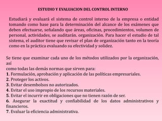 ESTUDIO Y EVALUACION DEL CONTROL INTERNO
Estudiará y evaluará el sistema de control interno de la empresa o entidad
tomando como base para la determinación del alcance de los exámenes que
deben efectuarse, señalando que áreas, oficinas, procedimientos, volumen de
personal, actividades, se auditarán. organización. Para hacer el estudio de tal
sistema, el auditor tiene que revisar el plan de organización tanto en la teoría
como en la práctica evaluando su efectividad y solidez.
Se tiene que examinar cada uno de los métodos utilizados por la organización,
así
como todas las demás normas que sirven para:
1. Formulación, aprobación y aplicación de las políticas empresariales.
2. Proteger los activos.
3. Evitar desembolsos no autorizados.
4. Evitar el uso impropio de los recursos materiales.
5. Evitar el incurrir en obligaciones que no tienen razón de ser.
6. Asegurar la exactitud y confiabilidad de los datos administrativos y
financieros.
7. Evaluar la eficiencia administrativa.
 