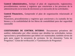 Control Administrativo._ Incluye el plan de organización, reglamentos,
procedimientos, normas y registros que conciernen a los procesos de la
administración en la toma de decisiones y/o ejecución de las actividades.
Control Financiero._ Comprende el plan de organización relacionado al
aspecto
Financiero, procedimientos y registros que conciernen a la custodia de los
bienes y a la confiabilidad de los libros de contabilidad para dar seguridad
razonable
CUESTIONARIO DE CONTROL INTERNO.- Documentos privativos del
auditor, elaborados por ellos mismos que detallan las actividades, tareas,
operaciones y procedimientos que deben ser examinados; también sirven de
guía para seguir la secuencia de acciones. Se les denomina “Lista de
Preguntas”, “Listas de verificación”, o “Cuestionario de Preguntas”.
 