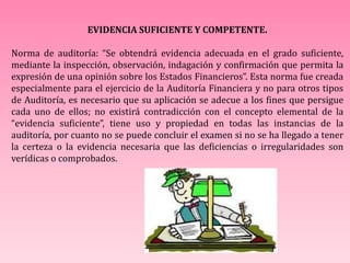EVIDENCIA SUFICIENTE Y COMPETENTE.
Norma de auditoría: “Se obtendrá evidencia adecuada en el grado suficiente,
mediante la inspección, observación, indagación y confirmación que permita la
expresión de una opinión sobre los Estados Financieros”. Esta norma fue creada
especialmente para el ejercicio de la Auditoría Financiera y no para otros tipos
de Auditoría, es necesario que su aplicación se adecue a los fines que persigue
cada uno de ellos; no existirá contradicción con el concepto elemental de la
“evidencia suficiente”, tiene uso y propiedad en todas las instancias de la
auditoría, por cuanto no se puede concluir el examen si no se ha llegado a tener
la certeza o la evidencia necesaria que las deficiencias o irregularidades son
verídicas o comprobados.
 