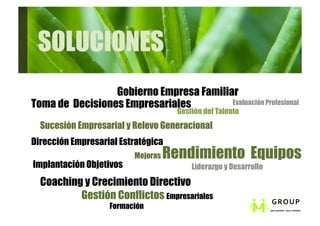 SOLUCIONES
                 Gobierno Empresa Familiar
Toma de Decisiones Empresariales         Evaluación Profesional
                                     Gestión del Talento 
  Sucesión Empresarial y Relevo Generacional
Dirección Empresarial Estratégica
                         Mejoras   Rendimiento Equipos
Implantación Objetivos                   Liderazgo y Desarrollo

  Coaching y Crecimiento Directivo
          Gestión Conflictos Empresariales
                   Formación
 