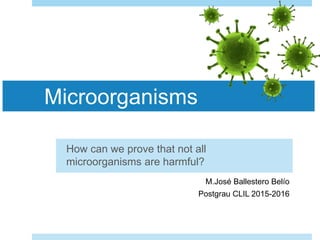 Microorganisms
How can we prove that not all
microorganisms are harmful?
Maria mM.José Ballestero Belío
Postgrau CLIL 2015-2016
 