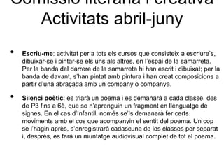 Comissió literària i creativa
   Activitats abril-juny
•   Escriu-me: activitat per a tots els cursos que consisteix a escriure’s,
    dibuixar-se i pintar-se els uns als altres, en l’espai de la samarreta.
    Per la banda del darrere de la samarreta hi han escrit i dibuixat; per la
    banda de davant, s’han pintat amb pintura i han creat composicions a
    partir d’una abraçada amb un company o companya.

•   Silenci poètic: es triarà un poema i es demanarà a cada classe, des
    de P3 fins a 6è, que se n’aprenguin un fragment en llenguatge de
    signes. En el cas d’Infantil, només se’ls demanarà fer certs
    moviments amb el cos que acompanyin el sentit del poema. Un cop
    se l’hagin après, s’enregistrarà cadascuna de les classes per separat
    i, després, es farà un muntatge audiovisual complet de tot el poema.
 