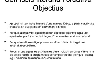 Comissió literària i creativa
        Objectius
•   Apropar l’art als nens i nenes d’una manera lúdica, a partir d’activitats
    creatives en què participin activament i directa.

•   Fer que la creativitat que comporten aquestes activitats sigui una
    oportunitat per fomentar la integració i el coneixement intercultural.

•   Fer que la cultura estigui present en el seu dia a dia i sigui una
    necessitat quotidiana.

•   Procurar que aquestes activitats es desenvolupin en dates diferents a
    les de les festes ja programades per ampliar l’oferta i fer que l’escola
    sigui dinàmica de manera més continuada.
 