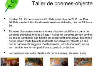 Taller de poemes-objecte

•   Els dies 18 i 25 de novembre i 2 i 9 de desembre de 2011, de 15 a
    16.30 h, van tenir lloc les diverses sessions del taller, des de P3 fins a
    6è.

•   Els nens i les nenes van transformar objectes quotidians a partir de
    paraules poètiques triades a l’atzar. Aquestes paraules sortien de dins
    de peixos i ampolles que havien de pescar amb una canya. Els nens i
    nenes tenien molts tipus de materials per convertir l’objecte en allò
    que la paraula els suggeria. Posteriorment, totes les “obres” que en
    van resultar van formar part d’una exposició col·lectiva.

•   Les sessions van estar obertes als pares i mares i als avis i àvies.
 