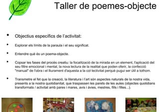 Taller de poemes-objecte


•   Objectius específics de l’activitat:
•   Explorar els límits de la paraula i el seu significat.

•   Entendre què és un poema-objecte.

•   Copsar les fases del procés creatiu: la focalització de la mirada en un element, l'aplicació del
    seu filtre emocional i mental, la nova lectura de la realitat que poden oferir, la confecció
    "manual" de l'obra i el lliurament d'aquesta a la col·lectivitat perquè pugui ser útil a tothom.

•   Transmetre el fet que la creació, la literatura i l’art són aspectes naturals de la nostra vida,
    presents a la nostra quotidianitat, que traspassen les parets de les aules (objectes quotidians
    transformats / activitat amb pares i mares, avis i àvies, mestres, fills i filles...).
 