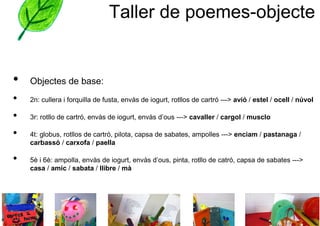 Taller de poemes-objecte


•   Objectes de base:
•   2n: cullera i forquilla de fusta, envàs de iogurt, rotllos de cartró ---> avió / estel / ocell / núvol

•   3r: rotllo de cartró, envàs de iogurt, envàs d’ous ---> cavaller / cargol / musclo

•   4t: globus, rotllos de cartró, pilota, capsa de sabates, ampolles ---> enciam / pastanaga /
    carbassó / carxofa / paella

•   5è i 6è: ampolla, envàs de iogurt, envàs d’ous, pinta, rotllo de catró, capsa de sabates --->
    casa / amic / sabata / llibre / mà
 