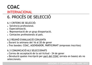 COAC
INTERNACIONAL
6. PROCÉS DE SELECCIÓ
6.1 CRITERIS DE SELECCIÓ:
  Solvència professional.

  Especialització.

  Representació de un grup d'exportació.

  Contactes professionals al país.



6.2 REUNIÓ D'AVALUACIÓ CONJUNTA
  Durant la setmana del 16 al 20 de gener

  Tres bandes: COAC, AGENDADOR, PARTICIPANT (empreses inscrites)



6.3 COMUNICACIÓ ALS SELECCIONATS
  Correu de acceptació de la sol·licitud - 24 de gener

  Devolució quotes inscripció per part del COAC (errata en bases) als no

seleccionats.
                                      MISSIONS 3ª CONVOCATORIA - MARÇ 2012
 