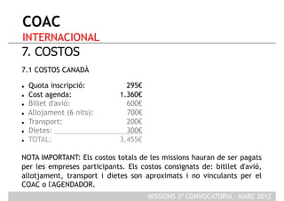 COAC
INTERNACIONAL
7. COSTOS
7.1 COSTOS CANADÀ

    Quota inscripció:         295€
    Cost agenda:            1.360€
    Billet d'avió:            600€
    Allojament (6 nits):      700€
    Transport:                200€
    Dietes:                   300€
    TOTAL:                  3.455€

NOTA IMPORTANT: Els costos totals de les missions hauran de ser pagats
per les empreses participants. Els costos consignats de: bitllet d'avió,
allotjament, transport i dietes son aproximats i no vinculants per el
COAC o l'AGENDADOR.
                                      MISSIONS 3ª CONVOCATORIA - MARÇ 2012
 