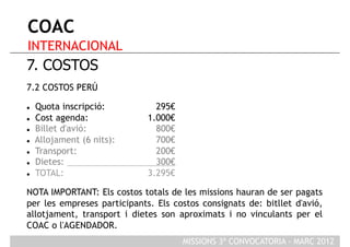 COAC
INTERNACIONAL
7. COSTOS
7.2 COSTOS PERÚ

    Quota inscripció:         295€
    Cost agenda:            1.000€
    Billet d'avió:            800€
    Allojament (6 nits):      700€
    Transport:                200€
    Dietes:                   300€
    TOTAL:                  3.295€

NOTA IMPORTANT: Els costos totals de les missions hauran de ser pagats
per les empreses participants. Els costos consignats de: bitllet d'avió,
allotjament, transport i dietes son aproximats i no vinculants per el
COAC o l'AGENDADOR.
                                      MISSIONS 3ª CONVOCATORIA - MARÇ 2012
 