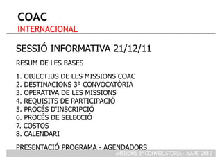 COAC
INTERNACIONAL

SESSIÓ INFORMATIVA 21/12/11
RESUM DE LES BASES
1. OBJECTIUS DE LES MISSIONS COAC
2. DESTINACIONS 3ª CONVOCATÒRIA
3. OPERATIVA DE LES MISSIONS
4. REQUISITS DE PARTICIPACIÓ
5. PROCÉS D'INSCRIPCIÓ
6. PROCÉS DE SELECCIÓ
7. COSTOS
8. CALENDARI
PRESENTACIÓ PROGRAMA - AGENDADORS
                           MISSIONS 3ª CONVOCATORIA - MARÇ 2012
 