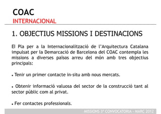 COAC
 INTERNACIONAL

1. OBJECTIUS MISSIONS I DESTINACIONS
El Pla per a la Internacionalització de l’Arquitectura Catalana
impulsat per la Demarcació de Barcelona del COAC contempla les
missions a diverses països arreu del món amb tres objectius
principals:

    Tenir un primer contacte in-situ amb nous mercats.

 Obtenir informació valuosa del sector de la construcció tant al
sector públic com al privat.

    Fer contactes professionals.
                                     MISSIONS 3ª CONVOCATORIA - MARÇ 2012
 