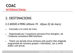 COAC
 INTERNACIONAL

2. DESTINACIONS
2.2 MISSIÓ A PERÚ (dilluns 19 – dijous 22 de març)
     Centrada a la ciutat de Lima.

      Organitzada per l’arquitecta peruana Erica Ibargüen, de
     l’empresa consultora KDM Solutions.

     Tindrà una durada d'una setmana amb quatre dies d'agenda
     programada de reunions grupals i individuals, tan a nivell
     públic com privat.

                                      MISSIONS 3ª CONVOCATORIA - MARÇ 2012
 