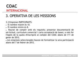 COAC
INTERNACIONAL
3. OPERATIVA DE LES MISSIONS
3.3 Empreses PARTICIPANTS:
  El nombre màxim és 10.

  El nombre mínim és 8.

   Hauran de complir amb els requisits; presentar documentació de
sol·licitud, currículum comercial i carta acceptació de bases; a més fer
l'ingrés de la quota d'inscripció al compte del COAC abans de l'11 de
gener de 2012.
  Les empreses seleccionades hauran de formalitzar la seva participació

abans del 7 de febrer de 2012.




                                      MISSIONS 3ª CONVOCATORIA - MARÇ 2012
 
