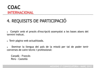 COAC
 INTERNACIONAL

4. REQUISITS DE PARTICIPACIÓ

  Complir amb el procés d'inscripció assenyalat a les bases abans del
termini indicat.

    Tenir pàgina web actualitzada.

   Dominar la llengua del país de la missió per tal de poder tenir
converses de caire tècnic i professional:

      Canadà – Francès
      Perú - Castellà

                                      MISSIONS 3ª CONVOCATORIA - MARÇ 2012
 