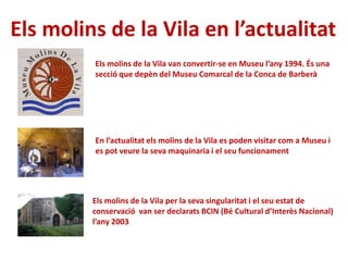 Els molins de la Vila en l’actualitat
Els molins de la Vila per la seva singularitat i el seu estat de
conservació van ser declarats BCIN (Bé Cultural d’Interès Nacional)
l’any 2003
Els molins de la Vila van convertir-se en Museu l’any 1994. És una
secció que depèn del Museu Comarcal de la Conca de Barberà
En l’actualitat els molins de la Vila es poden visitar com a Museu i
es pot veure la seva maquinaria i el seu funcionament
 