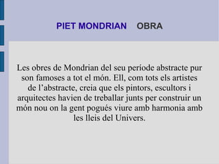 PIET MONDRIAN OBRA 
Les obres de Mondrian del seu període abstracte pur 
son famoses a tot el món. Ell, com tots els artis...