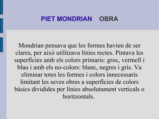 PIET MONDRIAN OBRA 
Mondrian pensava que les formes havien de ser 
clares, per això utilitzava línies rectes. Pintava les ...