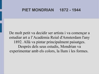 PIET MONDRIAN 1872 - 1944 
De molt petit va decidir ser artista i va començar a 
estudiar art a l’Acadèmia Reial d'Amsterdam l'any 
1892. Allà va pintar principalment paisatges. 
Després dels seus estudis, Mondrian va 
experimentar amb els colors, la llum i les formes. 
 