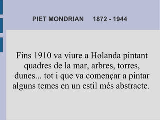 PIET MONDRIAN 1872 - 1944 
Fins 1910 va viure a Holanda pintant 
quadres de la mar, arbres, torres, 
dunes... tot i que va començar a pintar 
alguns temes en un estil més abstracte. 
 