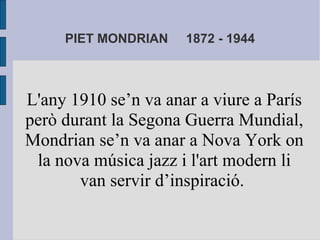 PIET MONDRIAN 1872 - 1944 
L'any 1910 se’n va anar a viure a París 
però durant la Segona Guerra Mundial, 
Mondrian se’n va anar a Nova York on 
la nova música jazz i l'art modern li 
van servir d’inspiració. 
 