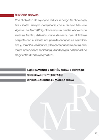 SERVICIOS FISCALES

Con el objetivo de ayudar a reducir la carga fiscal de nues-

tros clientes, siempre cumpliendo con el sistema tributario

vigente, en Mora&Roig ofrecemos un amplio abanico de

servicios fiscales. Además, cabe destacar, que el trabajo

conjunto con el cliente nos permite conocer sus necesida-

des y, también, el alcance y las consecuencias de las dife-

rentes actuaciones societarias, dándonos la posibilidad de

elegir entre diversas alternativas.




          ASESORAMIENTO Y GESTIÓN FISCAL Y CONTABLE

          PROCEDIMIENTO Y TRIBUTARIO

          ESPECIALIZACIONES EN MATERIA FISCAL




                                                               10
 
