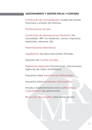 ASESORAMIENTO Y GESTIÓN FISCAL Y CONTABLE

Confección de contabilidades, análisis del estado
financiero y emisión de informes.

Planificaciones fiscales.

Confección de declaraciones tributarias: IVA,
sociedades, IRPF, no residentes, censos, impuestos
especiales, aduanas, IAE.

Presentaciones telemáticas.

Legalización de Libros Mercantiles Oficiales.

Depósito de Cuentas Anuales.

Regímenes especiales (Fundaciones, Asociaciones,
Agencias de viajes, Inmobiliario).

Impuestos sobre transmisiones Patrimoniales.

Impuestos sobre Sucesiones y Donaciones.

Estudio e implementación de la política fiscal
y planificación de operaciones.

Resolución de consultas sobre temas fiscales.




                                                     11
 