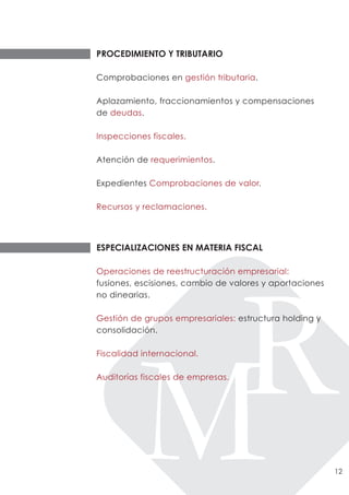 PROCEDIMIENTO Y TRIBUTARIO

Comprobaciones en gestión tributaria.

Aplazamiento, fraccionamientos y compensaciones
de deudas.

Inspecciones fiscales.

Atención de requerimientos.

Expedientes Comprobaciones de valor.

Recursos y reclamaciones.




ESPECIALIZACIONES EN MATERIA FISCAL

Operaciones de reestructuración empresarial:
fusiones, escisiones, cambio de valores y aportaciones
no dinearias.

Gestión de grupos empresariales: estructura holding y
consolidación.

Fiscalidad internacional.

Auditorías fiscales de empresas.




                                                         12
 