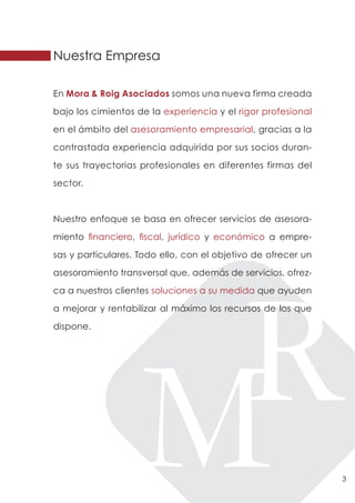 Nuestra Empresa

En Mora & Roig Asociados somos una nueva firma creada

bajo los cimientos de la experiencia y el rigor profesional

en el ámbito del asesoramiento empresarial, gracias a la

contrastada experiencia adquirida por sus socios duran-

te sus trayectorias profesionales en diferentes firmas del

sector.



Nuestro enfoque se basa en ofrecer servicios de asesora-

miento financiero, fiscal, jurídico y económico a empre-

sas y particulares. Todo ello, con el objetivo de ofrecer un

asesoramiento transversal que, además de servicios, ofrez-

ca a nuestros clientes soluciones a su medida que ayuden

a mejorar y rentabilizar al máximo los recursos de los que

dispone.




                                                               3
 