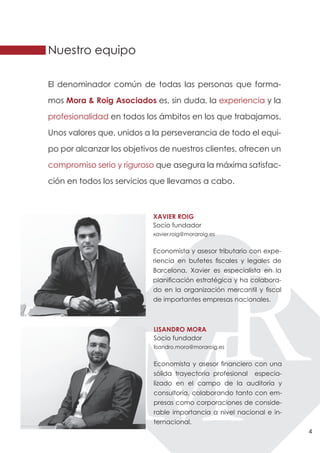 Nuestro equipo

El denominador común de todas las personas que forma-

mos Mora & Roig Asociados es, sin duda, la experiencia y la

profesionalidad en todos los ámbitos en los que trabajamos.

Unos valores que, unidos a la perseverancia de todo el equi-

po por alcanzar los objetivos de nuestros clientes, ofrecen un

compromiso serio y riguroso que asegura la máxima satisfac-

ción en todos los servicios que llevamos a cabo.



                           XAVIER ROIG
                           Socio fundador
                           xavier.roig@moraroig.es


                           Economista y asesor tributario con expe-
                           riencia en bufetes fiscales y legales de
                           Barcelona, Xavier es especialista en la
                           planificación estratégica y ha colabora-
                           do en la organización mercantil y fiscal
                           de importantes empresas nacionales.



                            LISANDRO MORA
                            Socio fundador
                            lisandro.mora@moraroig.es


                            Economista y asesor financiero con una
                            sólida trayectoria profesional especia-
                            lizado en el campo de la auditoría y
                            consultoría, colaborando tanto con em-
                            presas como corporaciones de conside-
                            rable importancia a nivel nacional e in-
                            ternacional.
                                                                       4
 