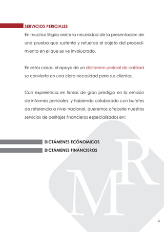 SERVICIOS PERICIALES

En muchos litigios existe la necesidad de la presentación de

una prueba que sustente y refuerce el objeto del procedi-

miento en el que se ve involucrado.



En estos casos, el apoyo de un dictamen pericial de calidad

se convierte en una clara necesidad para sus clientes.



Con experiencia en firmas de gran prestigio en la emisión

de informes periciales, y habiendo colaborado con bufetes

de referencia a nivel nacional, queremos ofrecerle nuestros

servicios de peritajes financieros especializados en:




          DICTÁMENES ECÓNOMICOS

          DICTÁMENES FINANCIEROS




                                                               6
 