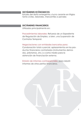 DICTÁMENES ECÓNOMICOS
Estudio del daño emergente y lucro cesante en litigios
tanto civiles, laborales, mercantiles o penales



DICTÁMENES FINANCIEROS
Utilizados principalmente en:

Procedimientos laborales: Refuerzo de un Expediente
de Regulación de Empleo, o bien, una Suspensión de
Contratos Temporal.

Negociaciones con entidades bancarias para:
Condonación total o parcial, aplazamientos en los pro-
ductos financieros contratados (instrumentos deriva-
dos, préstamos, etc.) o como medio para la
obtención de financiación externa.

Emisión de informes contrapericiales, para rebatir
informes de otros peritos financieros.




                                                         7
 