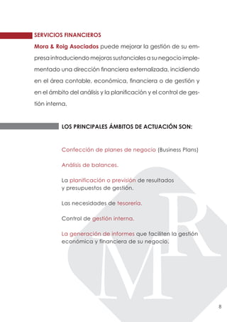 SERVICIOS FINANCIEROS

Mora & Roig Asociados puede mejorar la gestión de su em-

presa introduciendo mejoras sustanciales a su negocio imple-

mentado una dirección financiera externalizada, incidiendo

en el área contable, económica, financiera o de gestión y

en el ámbito del análisis y la planificación y el control de ges-

tión interna.



          LOS PRINCIPALES ÁMBITOS DE ACTUACIÓN SON:



          Confección de planes de negocio (Business Plans)

          Análisis de balances.

          La planificación o previsión de resultados
          y presupuestos de gestión.

          Las necesidades de tesorería.

          Control de gestión interna.

          La generación de informes que faciliten la gestión
          económica y financiera de su negocio.




                                                                    8
 