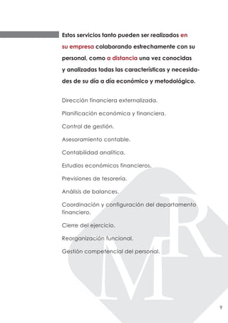 Estos servicios tanto pueden ser realizados en

su empresa colaborando estrechamente con su

personal, como a distancia una vez conocidas

y analizadas todas las características y necesida-

des de su día a día económico y metodológico.


Dirección financiera externalizada.

Planificación económica y financiera.

Control de gestión.

Asesoramiento contable.

Contabilidad analítica.

Estudios económicos financieros.

Previsiones de tesorería.

Análisis de balances.

Coordinación y configuración del departamento
financiero.

Cierre del ejercicio.

Reorganización funcional.

Gestión competencial del personal.




                                                     9
 