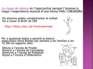 La classe de música és l’oportunitat perquè l’alumne/a
visqui l’experiència musical d’una forma VIVA i CREADORA
Per a qualsevol dubte o qüestió la mestra
especialista Sílvia Roldán pot atendre a les famílies a les
12.30h els següents dies:
-Dilluns a l’escola de Prades
-Dimarts a l’escola de Cornudella
-Dimecres a l’escola de Poboleda
-Dijous a l’escola d’Ulldemolins
Els alumnes poden complementar el treball
fet a classe al BLOC de ZER
http://blocs.xtec.cat/musicazermsp/
 