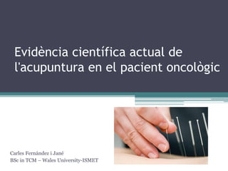 Evidència científica actual de l'acupuntura en el pacient oncològic 
Carles Fernández i Jané 
BSc in TCM – Wales University-ISMET 
 