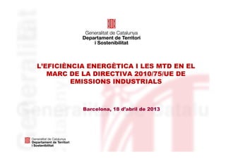 L’EFICIÈNCIA ENERGÈTICA I LES MTD EN EL
MARC DE LA DIRECTIVA 2010/75/UE DE
EMISSIONS INDUSTRIALS
Barcelona, 18 d’abril de 2013
 