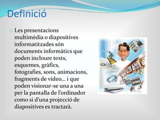 DefinicióLes presentacions multimèdia o diapositives informatitzades són documents informàtics que poden incloure texts, esquemes, gràfics, fotografies, sons, animacions, fragments de vídeo… i que poden visionar-se una a una per la pantalla de l’ordinador como si d’una projecció de diapositives es tractarà.Que s’ha de fer per poder elaborar una bona presentació multimèdia?Seleccionar el tema. 