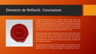 Elements de Reflexió. Conclusions
Un element de reflexió seria que un nombre important dels recursos web
trobats, que parlen sobre l'art prehistòric, són de caràcter lúdic (webs
turístiques d'organitzacions privades o organismes oficials) cosa que indica que
l'atracció comercial d'aquests llocs prehistòrics és molt important. De vegades
aquestes webs fan un paper més important per la divulgació al gran públic de
l'art en la prehistòria que altres webs més acadèmiques, ja que el tractament
de la informació i sobretot de les imatges és més atractiu i amè.
Creiem que un altre element important de reflexió del projecte seria la poca
regulació de la informació que hi ha actualment a la xarxa, sobretot pel que fa a
les documentacions més de caràcter acadèmic. Creiem que, de la mateixa
manera que hi ha certificats d'autenticitat, podria existir una espècie de
reconeixement web o acreditació de continguts que atorgues un òrgan escollit
per la comunitat acadèmica.
Per tant podem concloure que les TIC han ajudat molt a la divulgació i a fer
més fàcil l'accés per a tothom, han democratitzat el coneixement, però encara
queda molt per fer i per treballar, per aconseguir la rigorositat que es mereix.
 