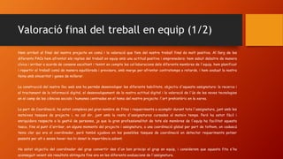 Valoració final del treball en equip (1/2)
Hem arribat al final del nostre projecte en comú i la valoració que fem del nostre treball final és molt positiva. Al llarg de les
diferents PACs hem afrontat els reptes del treball en equip amb una actitud positiva i emprenedora: hem sabut debatre de manera
cívica i arribar a acords de consens escoltant i tenint en compte les col·laboracions dels diferents membres de l'equip, hem planificat
i repartir el treball comú de manera equilibrada i previsora, amb marge per afrontar contratemps o retards, i hem avaluat la nostra
feina amb sinceritat i ganes de millorar.
La construcció del nostre lloc web ens ha permès desenvolupar les diferents habilitats, objectiu d'aquesta assignatura: la recerca i
el tractament de la informació digital, el desenvolupament de la nostra actitud digital i la valoració de l'ús de les noves tecnologies
en el camp de les ciències socials i humanes centrades en el tema del nostre projecte: l'art prehistòric en la xarxa.
La part de Coordinació, ha estat complexa pel gran nombre de fites i requeriments a acomplir durant tota l'assignatura, junt amb les
mateixes tasques de projecte i, no cal dir, junt amb la resta d'assignatures cursades al mateix temps. Però ha estat fàcil i
enriquidora respecte a la gestió de persones, ja que la gran professionalitat de tots els membres de l'equip ha facilitat aquesta
tasca, fins al punt d'arribar, en alguns moments del projecte i assignatura, a una coordinació global per part de tothom, on cadascú
tenia clar qui era el coordinador, però també ajudava en les possibles tasques de coordinació en detectar requeriments potser
passats per alt o sense haver-los-hi donat la importància adient.
Ha estat objectiu del coordinador del grup convertir des d'un bon principi el grup en equip, i considerem que aquesta fita s'ha
aconseguit veient els resultats obtinguts fins ara en les diferents avaluacions de l'assignatura.
 
