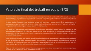 Valoració final del treball en equip (2/2)
En un moment del desenvolupament de l'assignatura, per motius professionals, la coordinació ha estat delegada a un membre
determinat del grup, seguint els acords grupals marcats al principi de l'assignatura, que ha realitzat les seves tasques a la perfecció.
En resum, coordinar l'equip dels Homo Tecnologicus ha estat molt positiu, amè i sobretot, divertit. És en aquests moments, en
aquests projectes, quan no t'importa fer un extra i treballar més hores, doncs veus i comproves que tot l'equip està molt implicat i
ens ajudem entre tots amb un objectiu final que és assolir l'èxit del projecte.
Junt amb el que l'Àngel exposa de la seva experiència com a coordinador, ens agradaria destacar que tots els integrants del grup
hem desenvolupat i complert tots els preacords ja fossin de caràcter formal, actitud cívica, etc. com els compromisos més específics
de cada membre del grup, com podrien ser la revisió ortogràfica, les revisions d'estil, gestió de Mendeley , Zeemaps o l'actualització
periòdica del Google Calendar.
Creiem en definitiva que si hem tirat endavant de forma satisfactòria el projecte, ha sigut pel grau d'implicació de tots els membres
del grup, per la voluntat de complir amb els acords que al llarg del semestre ens hem anat marcant (entregues internes de grup) i la
gran capacitat de previsió d'imprevistos. Això en bona mesura ha sigut perquè tots hem fet una feina constant, entrant cada dia a
l'espai de debat i per tant fent de la comunicació un dels pilars dels Homo Technologicus.
És per tot el dit anteriorment que la valoració final del nostre projecte en equip és que hem complert amb escreix els objectius que
ens havien marcat, i hem après al mateix temps que ens hem divertit.
 